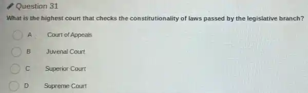 Question 31
What is the highest court that checks the constitutionality of laws passed by the legislative branch?
A Court of Appeals
B	Juvenal Court
C Superior Court
D Supreme Court