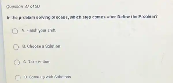 Question 37 of50
In the problem solving process, which step com es after Define the Problem?
A. Finish your shift
B. Choose a Solution
C. Take Action
D. Come up with Solutions