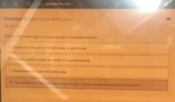 Question 3ivultiple Choice Worth 2 points)
(02.01 LC)
Which of the following is a disadvantage of a questionnaire?
Questionnaires are quick and easy to administer.
People usually answer honestly on questionnaires.
Questionnaires yield very little data
C The sample of individuals who respond may not be representative of the population.