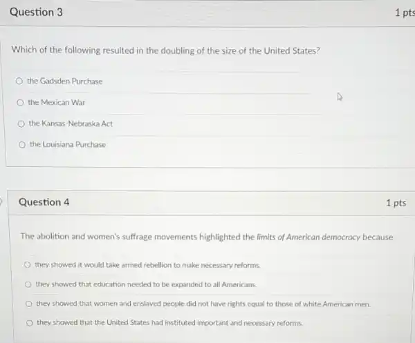 Question 3
Which of the following resulted in the doubling of the size of the United States?
the Gadsden Purchase
the Mexican War
the Kansas-Nebraska Act
the Louisiana Purchase
Question 4
The abolition and women's suffrage movements highlighted the limits of American democracy because
they showed it would take armed rebellion to make necessary reforms.
they showed that education needed to be expanded to all Americans.
they showed that women and enslaved people did not have rights equal to those of white American men.
they showed that the United States had instituted important and necessary reforms.
1 pts
1 pts