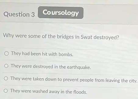 Question 3
Why were some of the bridges in Swat destroyed?
They had been hit with bombs.
They were destroyed in the earthquake.
They were taken down to prevent people from leaving the city.
They were washed away in the floods.
Coursology