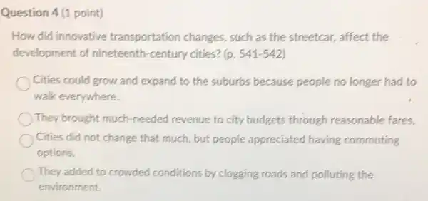 Question 4 (1 point)
How did innovative transportation changes, such as the streetcar, affect the
development of nineteenth-century cities? (p. 541-542)
Cities could grow and expand to the suburbs because people no longer had to
walk everywhere.
They brought much needed revenue to city budgets through reasonable fares.
Cities did not change that much, but people appreciated having commuting
options.
They added to crowded conditions by clogging roads and polluting the
environment.