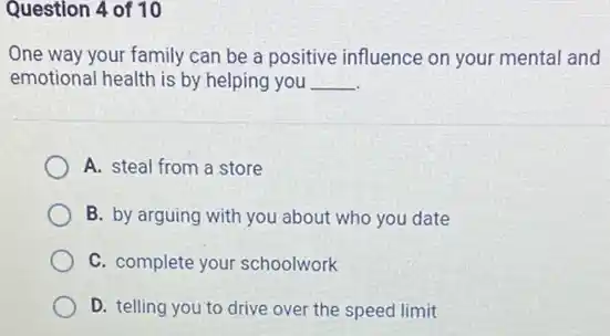 Question 4 of 10
One way your family can be a positive influence on your mental and
emotional health is by helping you __
A. steal from a store
B. by arguing with you about who you date
C. complete your schoolwork
D. telling you to drive over the speed limit