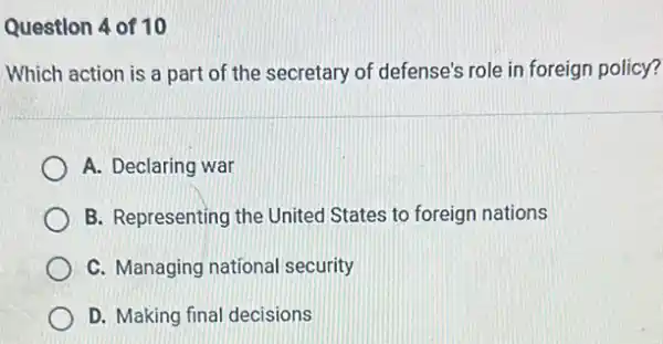 Question 4 of 10
Which action is a part of the secretary of defense's role in foreign policy?
A. Declaring war
B. Representing the United States to foreign nations
C. Managing national security
D. Making final decisions