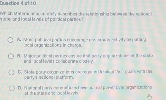 Question 4 of 10
Which statement accurately describes the relationship between the national,
state, and local levels of political parties?
A. Most political parties encourage grassroots activity by putting
local organizations in charge.
B. Major political parties ensure that party organizations at the state
and local levels collaborate closely.
C. State party organizations are required to align their goals with the
party's national platform.
D. National party committees have no real power over organizations
at the state and local levels.