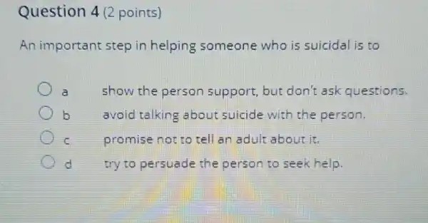 Question 4 (2 points)
An important step in helping someone who is suicidal is to
a
show the person support, but don't ask questions.
b
avoid talking about suicide with the person.
promise not to tell an adult about is
d
try to persuade the person to seek help.