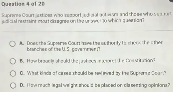 Question 4 of 20
Supreme Court justices who support judicial activism and those who support
judicial restraint most disagree on the answer to which question?
A. Does the Supreme Court have the authority to check the other
branches of the U .S. government?
B. How broadly should the justices interpret the Constitution?
C. What kinds of cases should be reviewed by the Supreme Court?
D. How much legal weight should be placed on dissenting opinions?