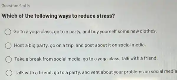 Question 4 of 5
Which of the following ways to reduce stress?
Go to a yoga class,go to a party, and buy yourself some new clothes.
Host a big party go on a trip , and post about it on social media.
Take a break from social media, go to a yoga class, talk with a friend.
Talk with a friend , go to a party.and vent about your problems on social media