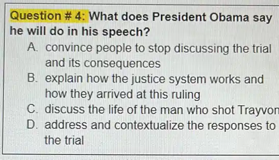 Question #4: What does President Obama say
he will do in his speech?
A. convince people to stop discussing the trial
and its consequences
B. explain how the justice system works and
how they arrived at this ruling
C. discuss the life of the man who shot Trayvon
D. address and contextualize the responses to
the trial