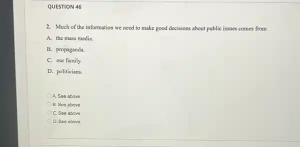 QUESTION 46
2. Much of the information we need to make good decisions about public issues comes from
A. the mass media.
B. propaganda.
C. our family.
D. politicians.
A. See above
B. See above
C. See above
D. See above