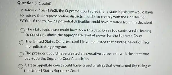 Question 5 (1 point)
In Bakerv. Carr(1962)the Supreme Court ruled that a state legislature would have
to redraw their representative districts in order to comply with the Constitution.
Which of the following potential difficulties could have resulted from this decision?
The state legislature could have seen this decision as too controversial, leading
to questions about the appropriate level of power for the Supreme Court.
The United States Congress could have requested that funding be cut off from
the redistricting program.
The president could have created an executive agreement with the state that
overrode the Supreme Court's decision
A state appellate court could have issued a ruling that overturned the ruling of
the United States Supreme Court