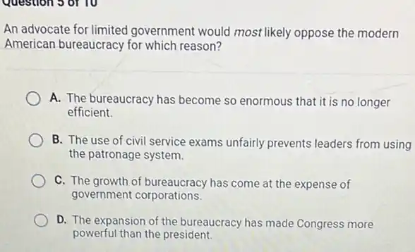 Question 5 of 10
An advocate for limited government would most likely oppose the modern
American bureaucracy for which reason?
A. The bureaucracy has become so enormous that it is no longer
efficient.
B. The use of civil service exams unfairly prevents leaders from using
the patronage system.
C. The growth of has come at the expense of
government corporations.
D. The expansion of the bureaucracy has made Congress more
powerful than the president.