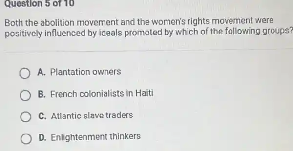 Question 5 of 10
Both the abolition movement and the women's rights movement were
positively influenced by ideals promoted by which of the following groups?
A. Plantation owners
B. French colonialists in Haiti
C. Atlantic slave traders
D. Enlightenment thinkers