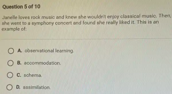 Question 5 of 10
Janelle loves rock music and knew she wouldn't enjoy classical musiC. Then,
she went to a symphony concert and found she really liked it This is an
example of:
A. observational learning.
B. accommodation.
C. schema.
D. assimilation.