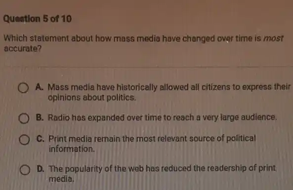 Question 5 of 10
Which statement about how mass media have changed over time is most
accurate?
A. Mass media have historically allowed all citizens to express their
opinions about politics.
B. Radio has expanded over time to reach a very large audience.
C. Print media remain the most relevant source of political
information.
D. The popularity of the web has reduced the readership of print
media.