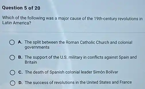 Question 5 of 20
Which of the following was a major cause of the 19th-century revolutions in
Latin America?
A. The split between the Roman Catholic Church and colonial
governments
B. The support of the U.S. military in conflicts against Spain and
Britain
C. The death of Spanish colonial leader Simón Bolivar
D. The success of revolutions in the United States and France