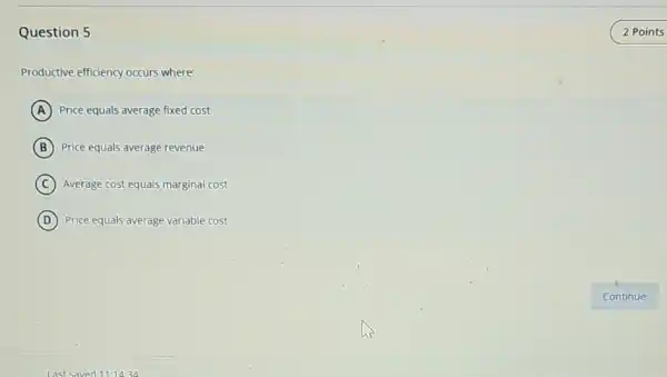 Question 5
Productive efficiency occurs where:
A Price equals average fixed cost
B Price equals average revenue
C Average cost equals marginal cost
D Price equals average variable cost