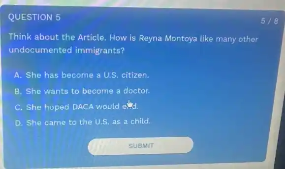 QUESTION 5
Think about the Article How is Reyna Montoya like many other
undocumented immigrants?
A. She has become a U.S. citizen.
B. She wants to become a doctor.
C. She hoped DACA would end.
D. She came to the U.S. as a child.