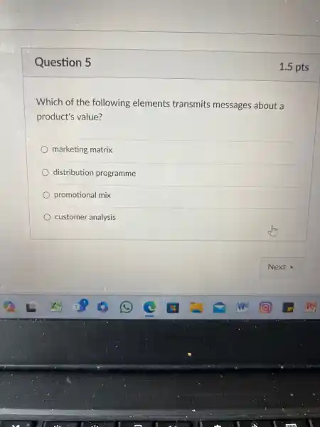 Question 5
Which of the following elements transmits messages about a
product's value?
marketing matrix
distribution programme
promotional mix
customer analysis
1.5 pts
