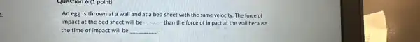 Question 6 (1 point)
An egg is thrown at a wall and at a bed sheet with the same velocity. The force of
impact at the bed sheet will be __ than the force of impact at the wall because
the time of impact will be __