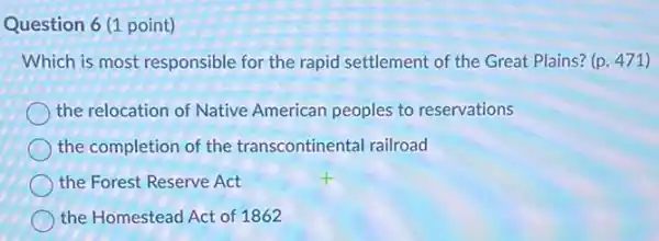 Question 6 (1 point)
Which is most responsible for the rapid settlement of the Great Plains?(p. 471)
the relocation of Native American peoples to reservations
the completion of the transcontinental railroad
the Forest Reserve Act
the Homestead Act of 1862