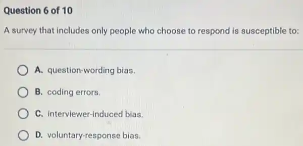 Question 6 of 10
A survey that includes only people who choose to respond is susceptible to:
A. question-wording bias.
B. coding errors.
C. interviewer-inc luced bias.
D. voluntary-response bias.