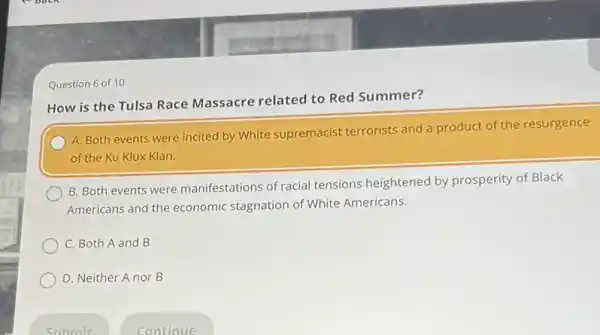 Question 6 of 10
How is the Tulsa Race Massacre related to Red Summer?
A. Both events were incited by White supremacist terrorists and a product of the resurgence
of the Ku Klux Klan.
B. Both events were manifestations of racial tensions heightened by prosperity of Black
Americans and the economic stagnation of White Americans.
C. Both A and B
D. Neither A nor B