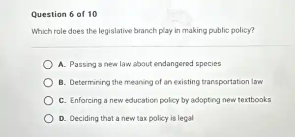 Question 6 of 10
Which role does the legislative branch play in making public policy?
A. Passing a new law about endangered species
B. Determining the meaning of an existing transportation law
C. Enforcing a new education policy by adopting new textbooks
D. Deciding that a new tax policy is legal