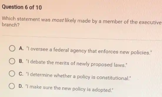 Question 6 of 10
Which statement was most likely made by a member of the executive
branch?
A. "loversee a federal agency that enforces new policies."
B. "I debate the merits of newly proposed laws."
C. "I determine whether a policy is constitutional!
D. "I make sure the new policy is adopted."