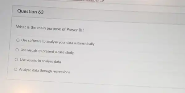 Question 63
What is the main purpose of Power BI?
Use software to analyse your data automatically.
Use visuals to present a case study.
Use visuals to analyse data
Analyse data through regressions