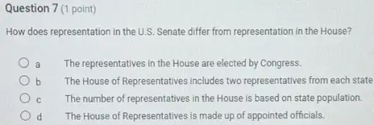 Question 7 (1 point)
How does representation in the U.S. Senate differ from representation in the House?
a The representatives in the House are elected by Congress.
b The House of Representatives includes two representatives from each state
C The number of representatives in the House is based on state population.
d The House of Representatives is made up of appointed officials.