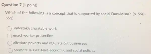 Question 7 (1 point)
Which of the following is a concept that is supported by social Darwinism? (p. 550-
551)
undertake charitable work
enact worker protection
alleviate poverty and regulate big businesses
promote laissez-faire economic and social policies