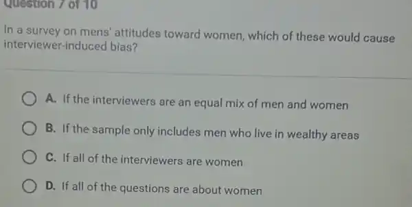 Question 7 of 10
In a survey on mens' attitudes toward women, which of these would cause
interviewer-induced bias?
A. If the interviewers are an equal mix of men and women
B. If the sample only includes men who live in wealthy areas
C. If all of the interviewers are women
D. If all of the questions are about women