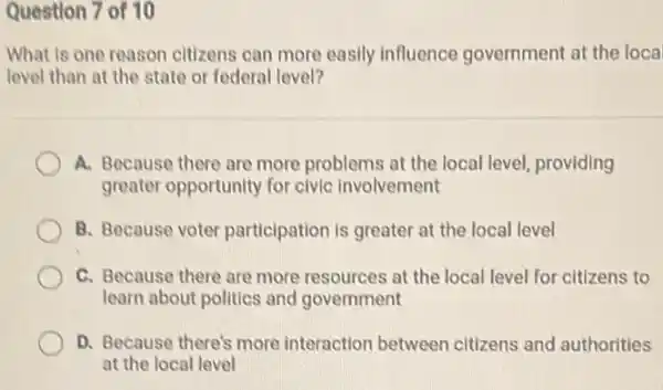 Question 7 of 10
What is one reason citizens can more easily influence government at the loca
level than at the state or federal level?
A. Because there are more problems at the local level, providing
greater opportunity for civic involvement
B. Because voter participation is greater at the local level
C. Because there are more resources at the local level for citizens to
learn about politics and government
D. Because there's more interaction between citizens and authorities
at the local level