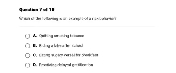 Question 7 of 10
Which of the following is an example of a risk behavior?
A. Quitting smoking tobacco
B. Riding a bike after school
C. Eating sugary cereal for breakfast
D. Practicing delayed gratification