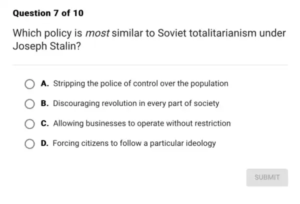 Question 7 of 10
Which policy is most similar to Soviet totalitarianism under
Joseph Stalin?
A. Stripping the police of control over the population
B. Discouraging revolution in every part of society
C. Allowing businesses to operate without restriction
D. Forcing citizens to follow a particular ideology