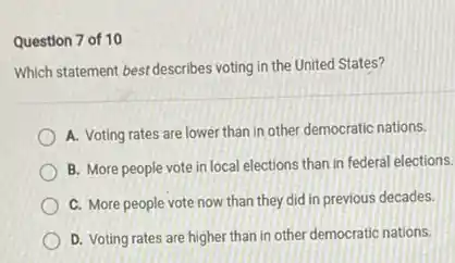 Question 7 of 10
Which statement bestdescribes voting in the United States?
A. Voting rates are lower than in other democratic nations.
B. More people vote in local elections than in federal elections.
C. More people vote now than they did in previous decades.
D. Voting rates are higher than in other democratic nations.