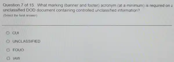 Question 7 of 15 : What marking (banner and footer)(at a minimum) is required on :
unclassified DOD document containing controlled unclassified information?
(Select the best answer)
CUI
UNCLASSIFIED
FOUO
IAW