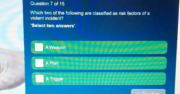 Question 7 of 15
Which two of the following are classified as risk factors of a
violent incident?
Select two answers'
A Weapon
A Plan
A Trigger