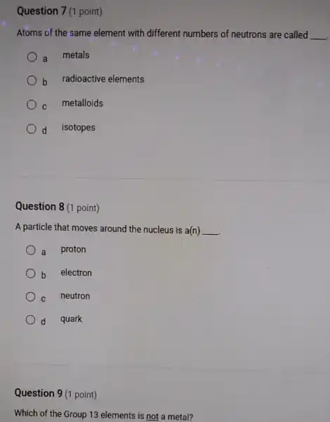 Question 7(1 point)
Atoms of the same element with different numbers of neutrons are called __
a metals
b radioactive elements
C metalloids
d isotopes
Question 8 (1 point)
A particle that moves around the nucleus is a(n) __
a proton
b electron
C neutron
d quark
Question 9 (1 point)
Which of the Group 13 elements is not a metal?