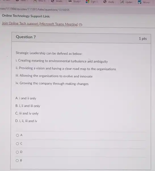 Question 7
Strategic Leadership can be defined as below:
i. Creating meaning to environmental turbulence and ambiguity
ii. Providing a vision and having a clear road map to the organisations
iii. Allowing the organisations to evolve and innovate
iv. Growing the company through making changes
A. i and ii only
B. i, ii and iii only
C. iii and iv only
D. i, ii, iii and iv
A
C
D
B
1 pts