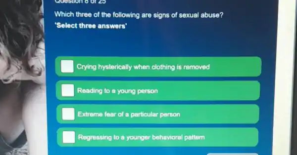 Question 8 0128
Which three of the following are signs of sexual abuse?
'Select three answers'
Crying hysterically when clothing is removed
Reading to a young person
Extreme fear of a particular person
Regressing to a younger behavioral pattern