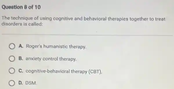 Question 8 of 10
The technique of using cognitive and behavioral therapies together to treat
disorders is called:
A. Roger's humanistic therapy.
B. anxiety control therapy.
C. cognitive-behavioral therapy (CBT),
D. DSM.