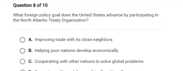 Question 8 of 10
What foreign policy goal does the United States advance by participating in
the North Atlantic Treaty Organization?
A. Improving trade with its close neighbors
B. Helping poor nations develop economically
C. Cooperating with other nations to solve global problems