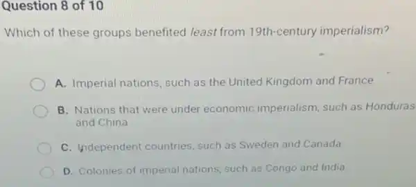 Question 8 of 10
Which of these groups benefited least from 19th century imperialism?
A. Imperial nations, such as the United Kingdom and France
B. Nations that were under economic imperialism, such as Honduras
and China
C. Independent countries such as Sweden and Canada
D. Colonies of imperial nations, such as Congo and India