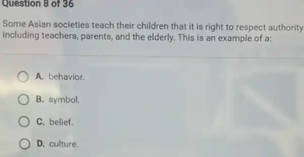 Question 8 of 36
Some Asian societies teach their children that it is right to respect authority
including teachers, parents , and the elderly. This is an example of a:
A. behavior.
B. symbol.
C. belief.
D. culture.