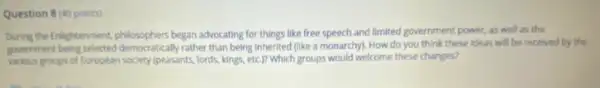 Question 8 (40 points)
During the Enlightenment, philosophers began advocating for things like free speech and limited government power, as well as the
government rather than being inherited (like a monarchy). How do you think these ideas will be received by the
various groups of European society (peasants, lords, kings, etc )? Which groups would welcome these changes?