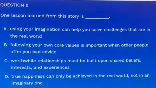 QUESTION 8
One lesson learned from this story is __
A. using your imagination can help you solve challenges that are in
the real world
B. following your own core values is important when other people
offer you bad advice
C. worthwhile relationships must be built upon shared beliefs,
interests, and experiences
D. true happiness can only be achieved in the real world, not in an
imaginary one