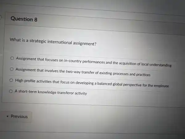 Question 8
What is a strategic international assignment?
Assignment that focuses on in -country performances and the acquisition of local understanding
Assignment that involves the two-way transfer of existing processes and practices
High profile activities that focus on developing a balanced global perspective for the employee
A short-term knowledge transferor activity