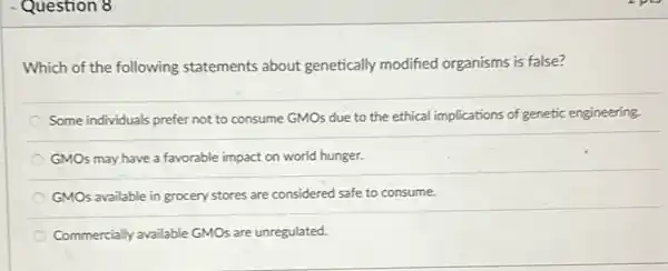 Question 8
Which of the following statements about genetically modified organisms is false?
Some individuals prefer not to consume GMOs due to the ethical implications of genetic engineering.
GMOs may have a favorable impact on world hunger.
GMOs available in grocery stores are considered safe to consume.
Commercially available GMOs are unregulated.